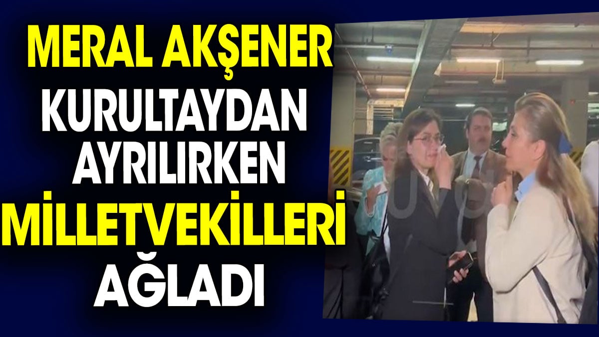 Meral Akşener Kurultaydan ayrılırken milletvekilleri ağladı